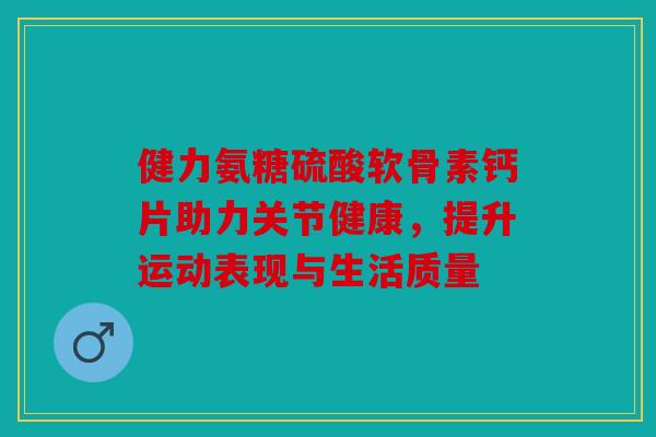 健力氨糖硫酸软骨素钙片助力关节健康,提升运动表现与生活质量 健力氨糖硫酸软骨素钙片助力关节健康,提升运动表现与生活质量