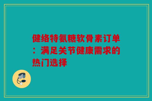 健络特氨糖软骨素订单：满足关节健康需求的热门选择