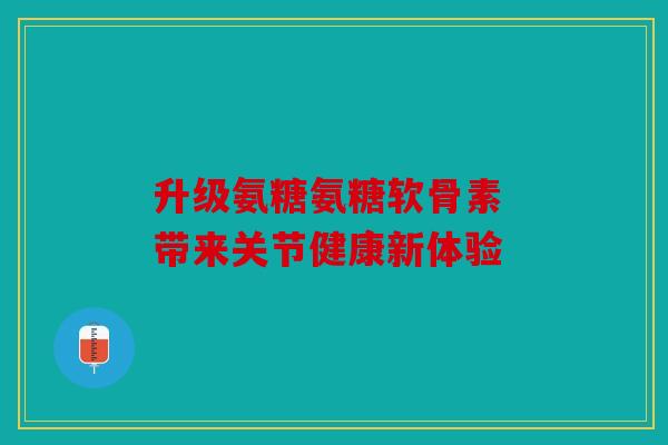 升级氨糖氨糖软骨素 带来关节健康新体验 升级氨糖氨糖软骨素 带来关节健康新体验