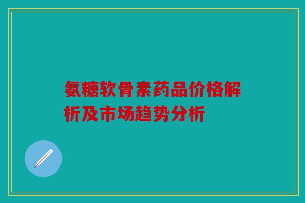 氨糖软骨素药品价格解析及市场趋势分析 氨糖软骨素药品价格解析及市场趋势分析