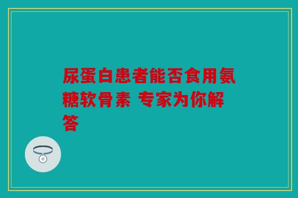 尿蛋白患者能否食用氨糖软骨素 专家为你解答 尿蛋白患者能否食用氨糖软骨素 专家为你解答
