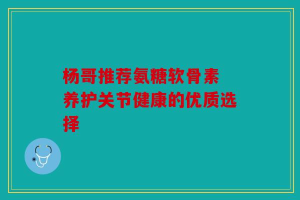 杨哥推荐氨糖软骨素 养护关节健康的优质选择 杨哥推荐氨糖软骨素 养护关节健康的优质选择