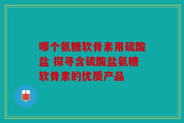 哪个氨糖软骨素用硫酸盐 探寻含硫酸盐氨糖软骨素的优质产品 哪个氨糖软骨素用硫酸盐 探寻含硫酸盐氨糖软骨素的优质产品