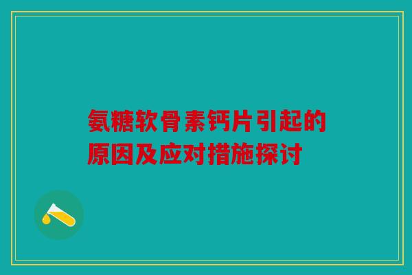 氨糖软骨素钙片引起的原因及应对措施探讨 氨糖软骨素钙片引起的原因及应对措施探讨