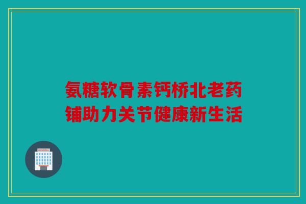 氨糖软骨素钙桥北老药铺助力关节健康新生活