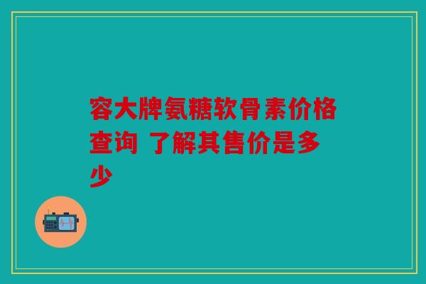 容大牌氨糖软骨素价格查询 了解其售价是多少 容大牌氨糖软骨素价格查询 了解其售价是多少