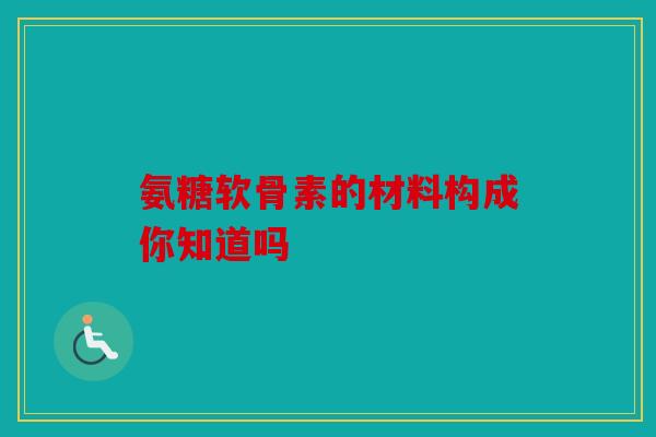 氨糖软骨素的材料构成你知道吗 氨糖软骨素的材料构成你知道吗