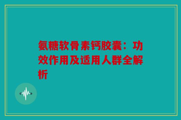 氨糖软骨素钙胶囊:功效作用及适用人群全解析 氨糖软骨素钙胶囊:功效作用及适用人群全解析