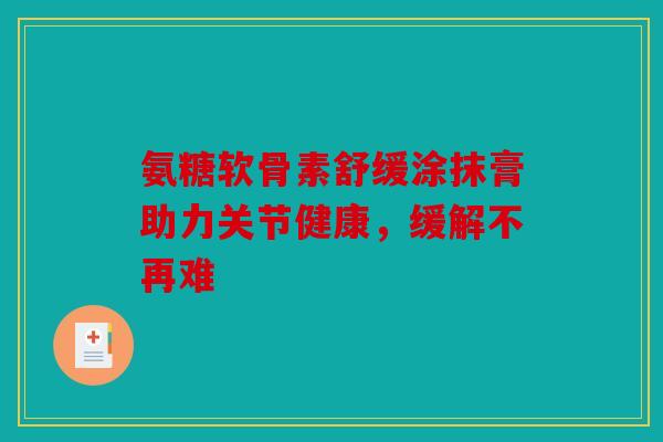 氨糖软骨素舒缓涂抹膏助力关节健康,缓解不再难 氨糖软骨素舒缓涂抹膏助力关节健康,缓解不再难