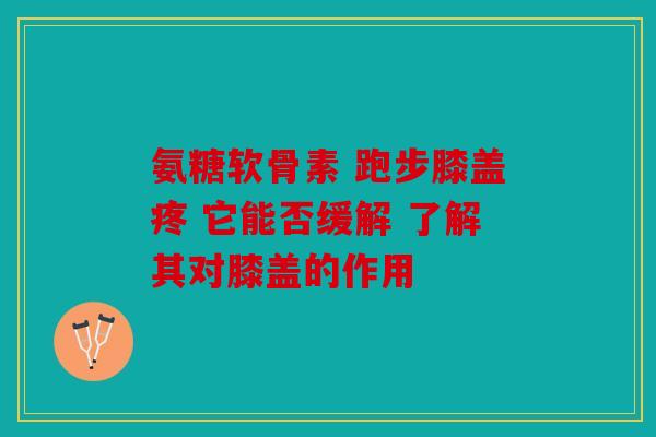 氨糖软骨素 跑步膝盖疼 它能否缓解 了解其对膝盖的作用 氨糖软骨素 跑步膝盖疼 它能否缓解 了解其对膝盖的作用