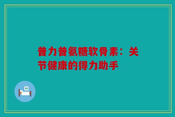 普力普氨糖软骨素:关节健康的得力助手 普力普氨糖软骨素:关节健康的得力助手