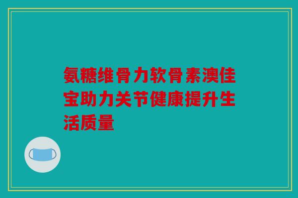 氨糖维骨力软骨素澳佳宝助力关节健康提升生活质量 氨糖维骨力软骨素澳佳宝助力关节健康提升生活质量