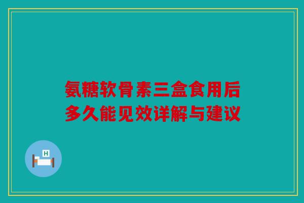 氨糖软骨素三盒食用后多久能见效详解与建议