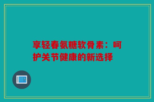 享轻春氨糖软骨素:呵护关节健康的新选择 享轻春氨糖软骨素:呵护关节健康的新选择