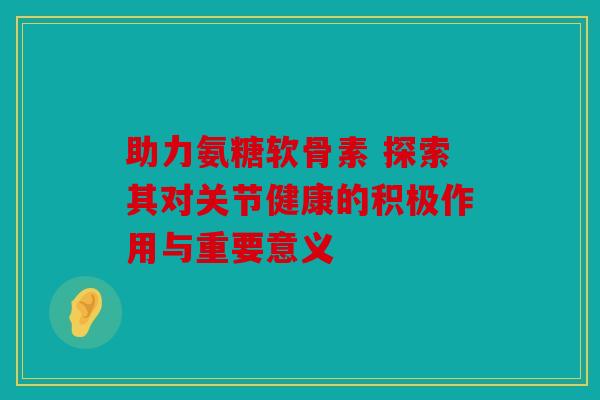 助力氨糖软骨素 探索其对关节健康的积极作用与重要意义 助力氨糖软骨素 探索其对关节健康的积极作用与重要意义