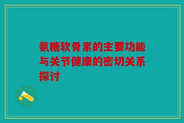 氨糖软骨素的主要功能与关节健康的密切关系探讨