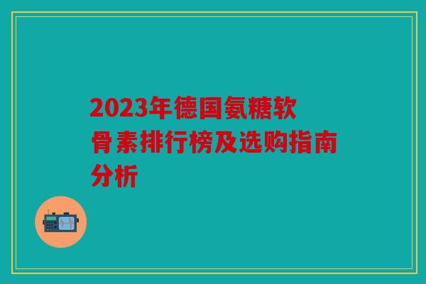 2023年德国氨糖软骨素排行榜及选购指南分析 2023年德国氨糖软骨素排行榜及选购指南分析