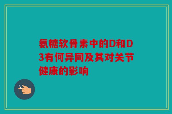 氨糖软骨素中的D和D3有何异同及其对关节健康的影响