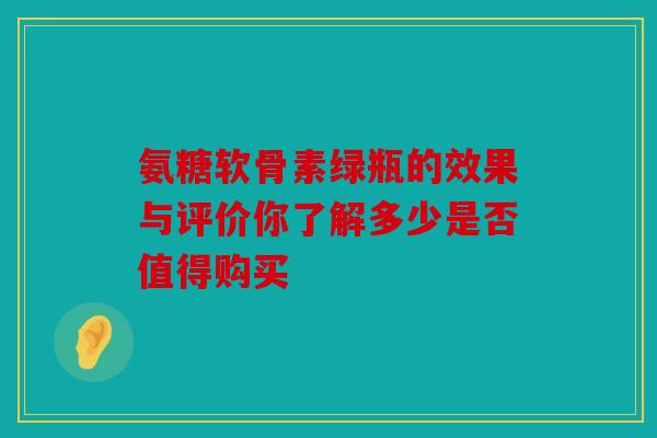 氨糖软骨素绿瓶的效果与评价你了解多少是否值得购买 氨糖软骨素绿瓶的效果与评价你了解多少是否值得购买