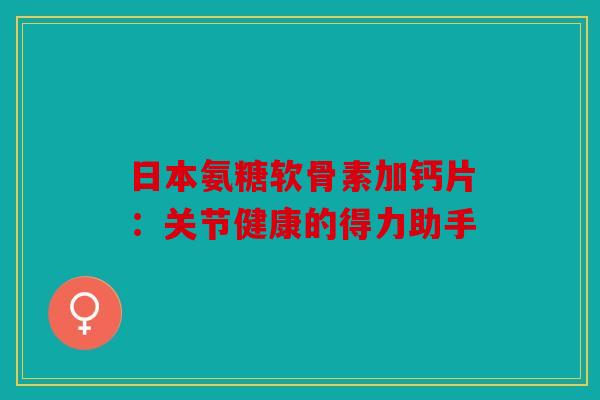 日本氨糖软骨素加钙片:关节健康的得力助手 日本氨糖软骨素加钙片:关节健康的得力助手