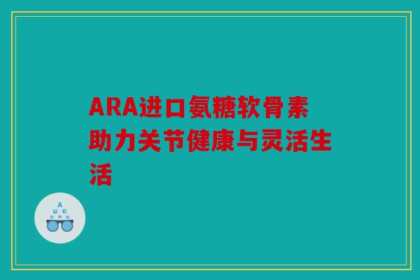 ARA进口氨糖软骨素助力关节健康与灵活生活 ARA进口氨糖软骨素助力关节健康与灵活生活