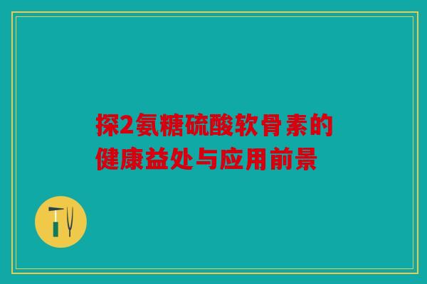 探2氨糖硫酸软骨素的健康益处与应用前景