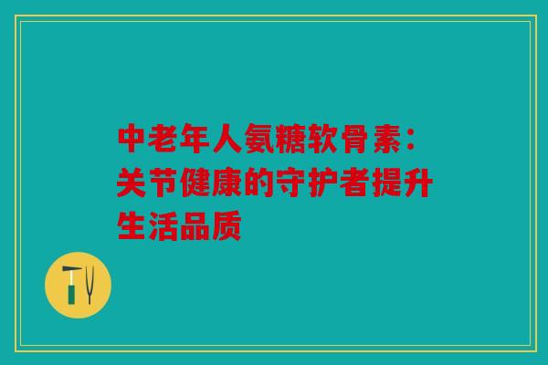 中老年人氨糖软骨素：关节健康的守护者提升生活品质