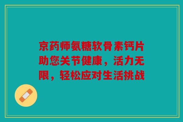 京药师氨糖软骨素钙片助您关节健康,活力无限,轻松应对生活挑战 京药师氨糖软骨素钙片助您关节健康,活力无限,轻松应对生活挑战