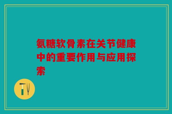 氨糖软骨素在关节健康中的重要作用与应用探索 氨糖软骨素在关节健康中的重要作用与应用探索