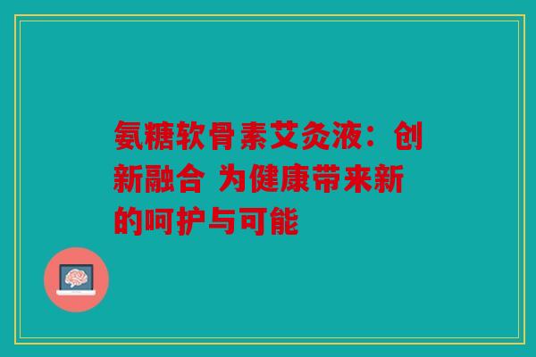 氨糖软骨素艾灸液:创新融合 为健康带来新的呵护与可能 氨糖软骨素艾灸液:创新融合 为健康带来新的呵护与可能