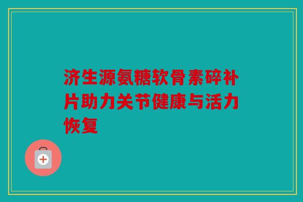 济生源氨糖软骨素碎补片助力关节健康与活力恢复 济生源氨糖软骨素碎补片助力关节健康与活力恢复