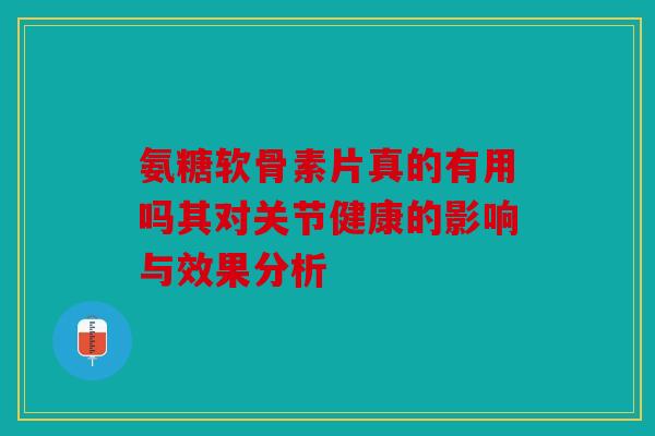氨糖软骨素片真的有用吗其对关节健康的影响与效果分析 氨糖软骨素片真的有用吗其对关节健康的影响与效果分析