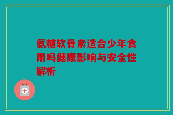 氨糖软骨素适合少年食用吗健康影响与安全性解析 氨糖软骨素适合少年食用吗健康影响与安全性解析