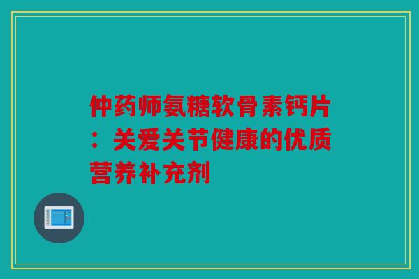 仲药师氨糖软骨素钙片:关爱关节健康的优质营养补充剂 仲药师氨糖软骨素钙片:关爱关节健康的优质营养补充剂