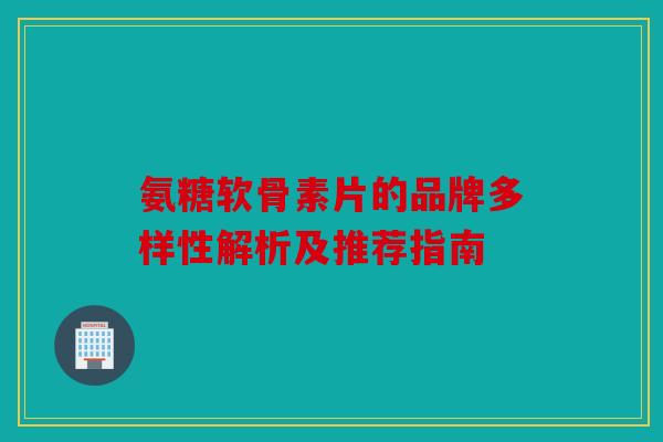 氨糖软骨素片的品牌多样性解析及推荐指南 氨糖软骨素片的品牌多样性解析及推荐指南