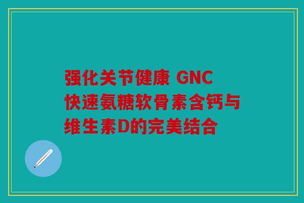 强化关节健康 GNC快速氨糖软骨素含钙与维生素D的完美结合 强化关节健康 GNC快速氨糖软骨素含钙与维生素D的完美结合