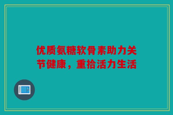 优质氨糖软骨素助力关节健康，重拾活力生活