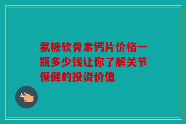 氨糖软骨素钙片价格一瓶多少钱让你了解关节保健的投资价值 氨糖软骨素钙片价格一瓶多少钱让你了解关节保健的投资价值