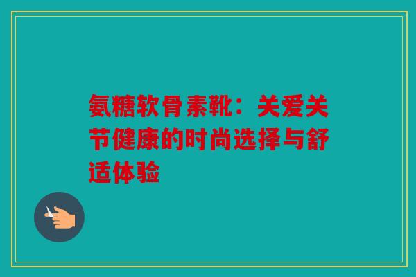 氨糖软骨素靴:关爱关节健康的时尚选择与舒适体验 氨糖软骨素靴:关爱关节健康的时尚选择与舒适体验