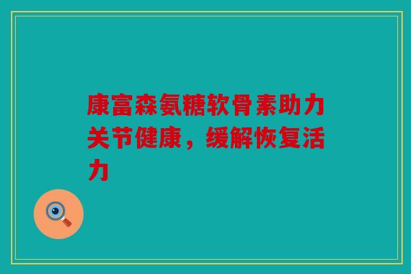 康富森氨糖软骨素助力关节健康，缓解恢复活力