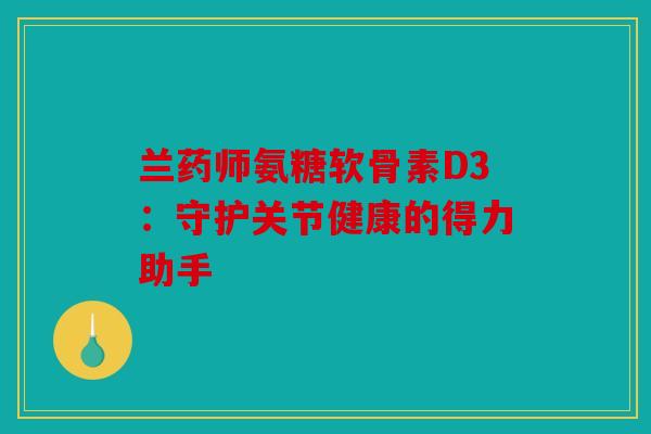 兰药师氨糖软骨素D3：守护关节健康的得力助手