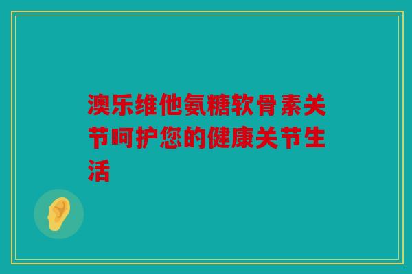 澳乐维他氨糖软骨素关节呵护您的健康关节生活 澳乐维他氨糖软骨素关节呵护您的健康关节生活