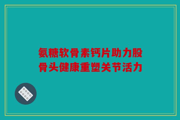 氨糖软骨素钙片助力股骨头健康重塑关节活力