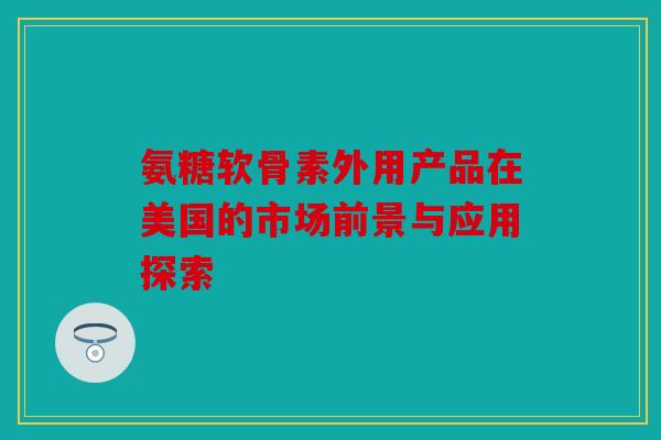 氨糖软骨素外用产品在美国的市场前景与应用探索
