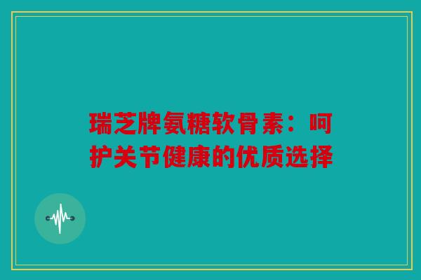 瑞芝牌氨糖软骨素:呵护关节健康的优质选择 瑞芝牌氨糖软骨素:呵护关节健康的优质选择