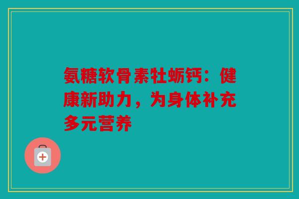 氨糖软骨素牡蛎钙:健康新助力,为身体补充多元营养 氨糖软骨素牡蛎钙:健康新助力,为身体补充多元营养