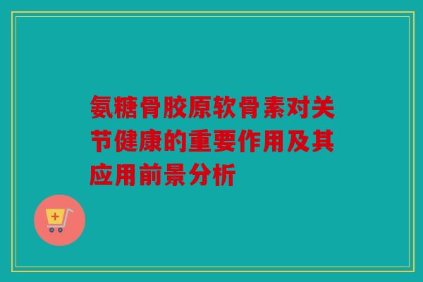 氨糖骨胶原软骨素对关节健康的重要作用及其应用前景分析