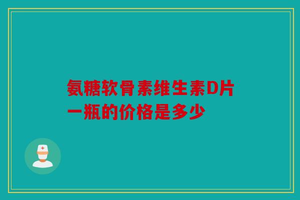 氨糖软骨素维生素D片一瓶的价格是多少 氨糖软骨素维生素D片一瓶的价格是多少