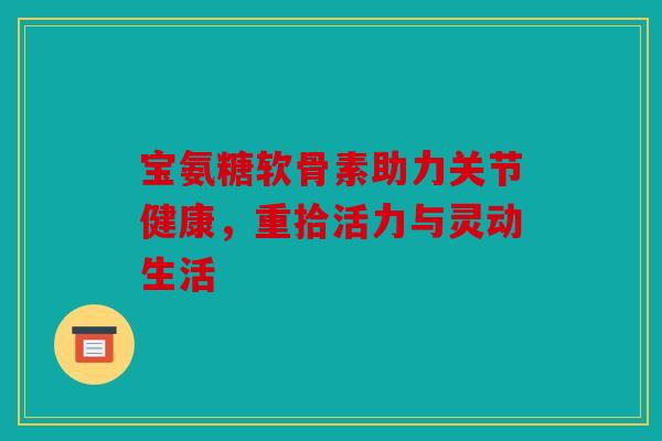 宝氨糖软骨素助力关节健康,重拾活力与灵动生活 宝氨糖软骨素助力关节健康,重拾活力与灵动生活