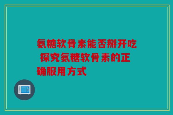 氨糖软骨素能否掰开吃 探究氨糖软骨素的正确服用方式 氨糖软骨素能否掰开吃 探究氨糖软骨素的正确服用方式